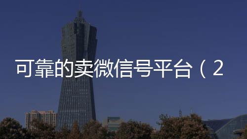 可靠的卖微信号平台回收微信秒结（2020卖微信号的有什么平台）